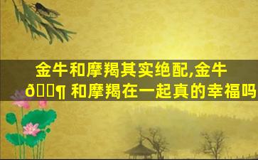 金牛和摩羯其实绝配,金牛 🐶 和摩羯在一起真的幸福吗